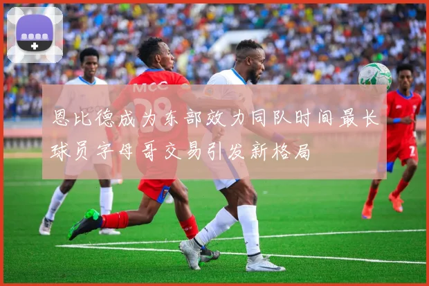 恩比德成为东部效力同队时间最长球员字母哥交易引发新格局