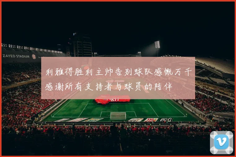 利雅得胜利主帅告别球队感慨万千感谢所有支持者与球员的陪伴