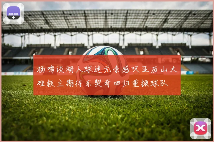 杨鸣谈湖人球迷无奈感叹亚历山大难救主期待东契奇回归重振球队