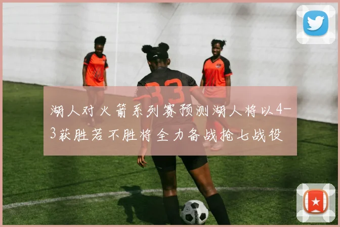 湖人对火箭系列赛预测湖人将以4-3获胜若不胜将全力备战抢七战役