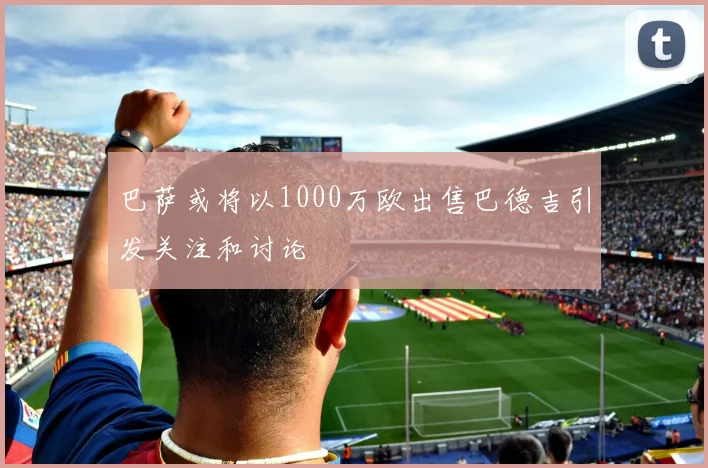 巴萨或将以1000万欧出售巴德吉引发关注和讨论