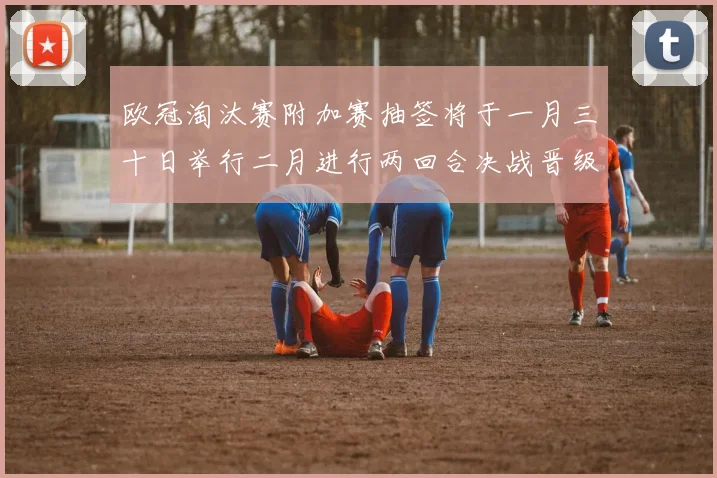 欧冠淘汰赛附加赛抽签将于一月三十日举行二月进行两回合决战晋级十六强