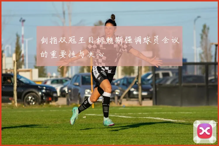 剑指双冠王目标赖斯强调球员会议的重要性与决心
