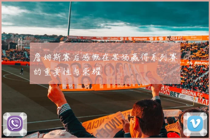 詹姆斯赛后感慨在客场赢得系列赛的重要性与荣耀