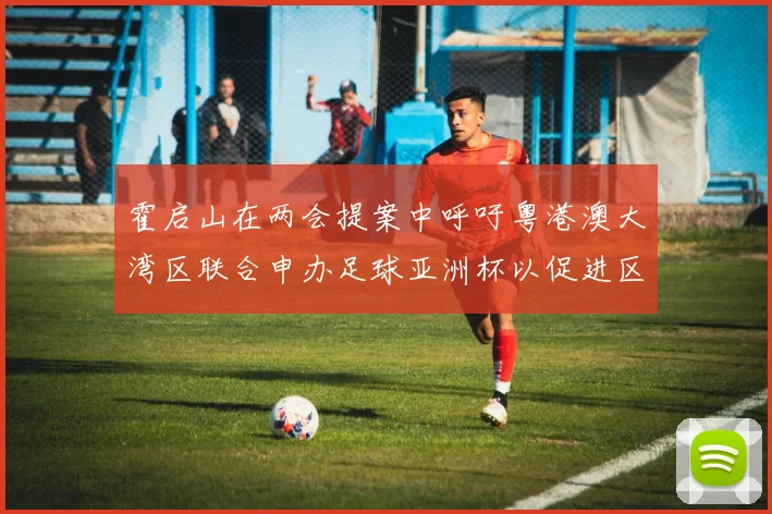 霍启山在两会提案中呼吁粤港澳大湾区联合申办足球亚洲杯以促进区域发展