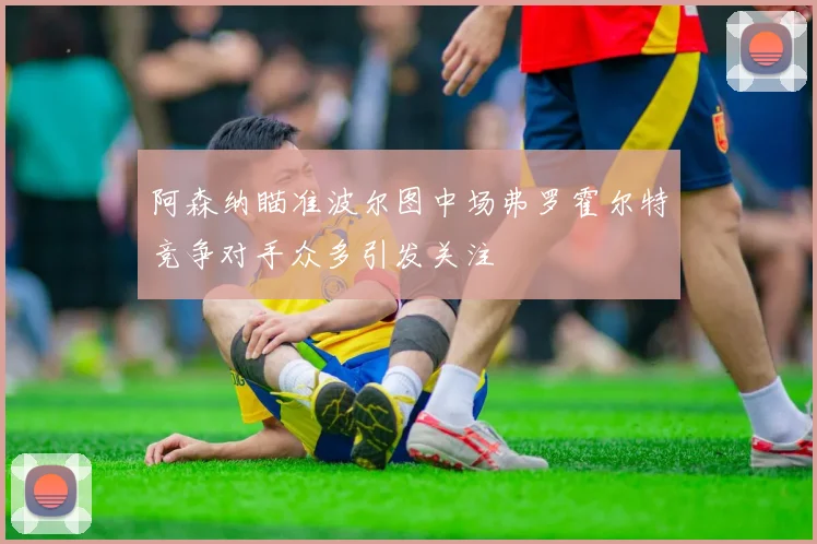 阿森纳瞄准波尔图中场弗罗霍尔特竞争对手众多引发关注