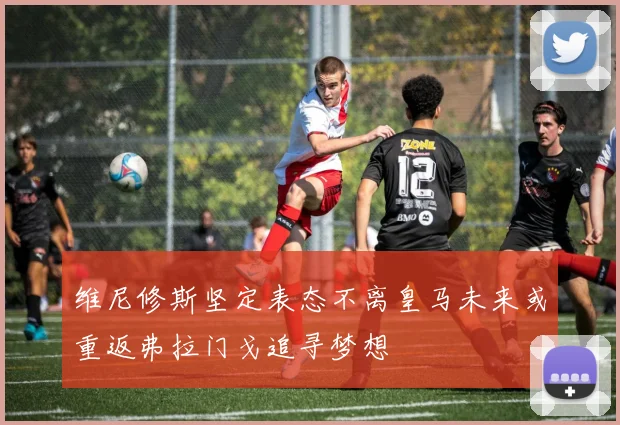 维尼修斯坚定表态不离皇马未来或重返弗拉门戈追寻梦想