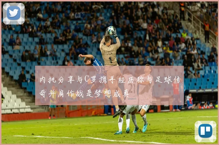 内托分享与C罗携手经历称与足球传奇并肩作战是梦想成真