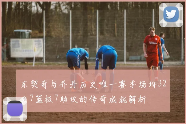 东契奇与乔丹历史唯一赛季场均32分7篮板7助攻的传奇成就解析