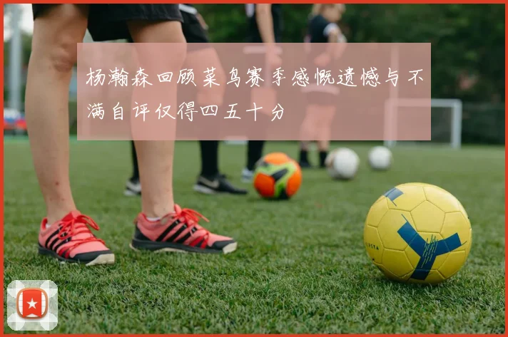 杨瀚森回顾菜鸟赛季感慨遗憾与不满自评仅得四五十分